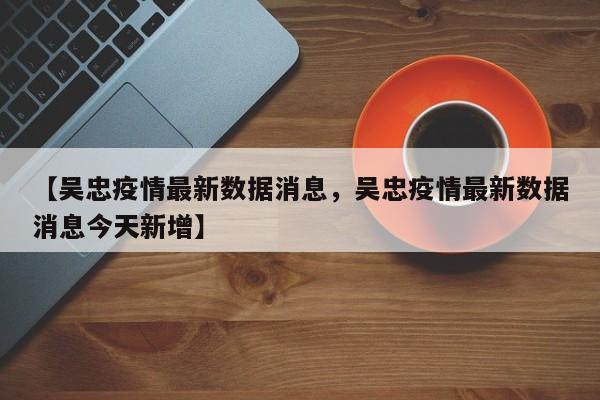 详细阅读:【吴忠疫情最新数据消息,吴忠疫情最新数据消息今天新增】 【吴忠疫情最新数据消息,吴忠疫情最新数据消息今天新增】