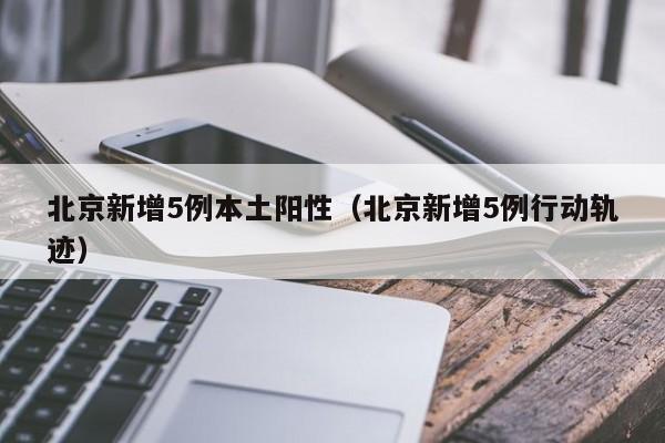 北京新增5例本土阳性（北京新增5例行动轨迹）